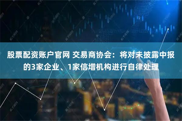 股票配资账户官网 交易商协会：将对未披露中报的3家企业、1家信增机构进行自律处理