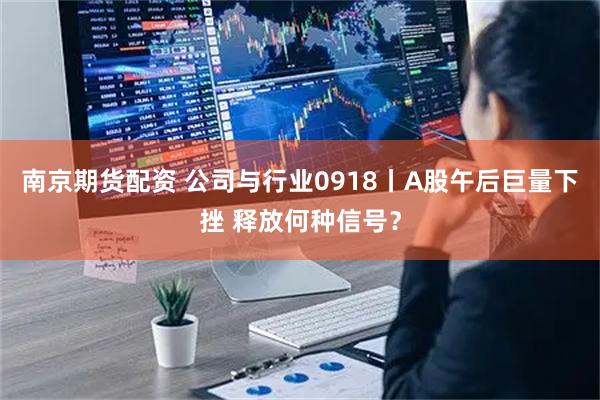 南京期货配资 公司与行业0918丨A股午后巨量下挫 释放何种信号？