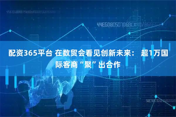 配资365平台 在数贸会看见创新未来： 超1万国际客商“聚”出合作