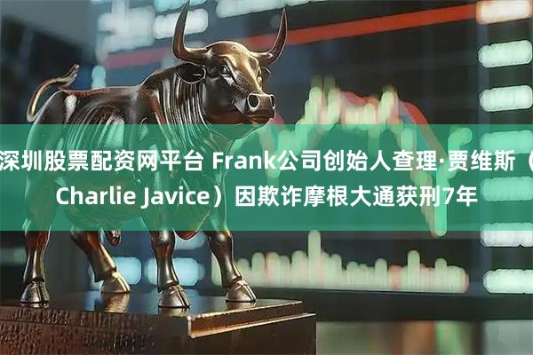 深圳股票配资网平台 Frank公司创始人查理·贾维斯（Charlie Javice）因欺诈摩根大通获刑7年