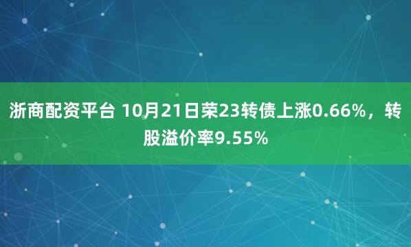 浙商配资平台 10月21日荣23转债上涨0.66%，转股溢价率9.55%