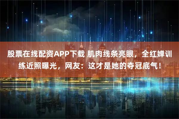 股票在线配资APP下载 肌肉线条亮眼，全红婵训练近照曝光，网友：这才是她的夺冠底气！