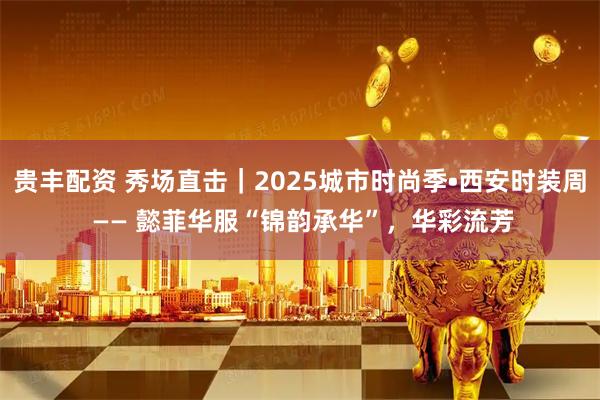 贵丰配资 秀场直击｜2025城市时尚季•西安时装周 —— 懿菲华服“锦韵承华”，华彩流芳