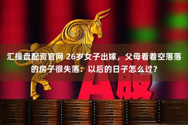 汇操盘配资官网 26岁女子出嫁，父母看着空落落的房子很失落：以后的日子怎么过？