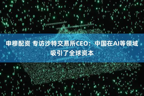 申穆配资 专访沙特交易所CEO：中国在AI等领域吸引了全球资本