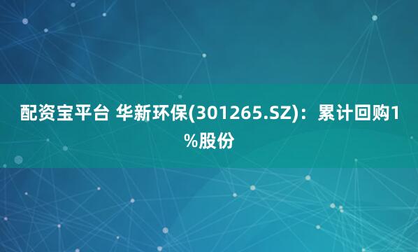 配资宝平台 华新环保(301265.SZ)：累计回购1%股份