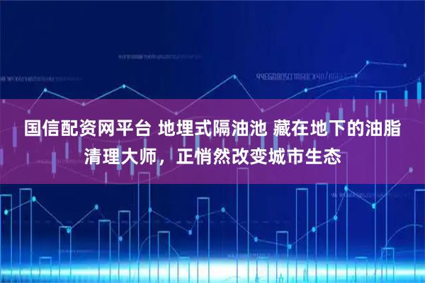 国信配资网平台 地埋式隔油池 藏在地下的油脂清理大师，正悄然改变城市生态