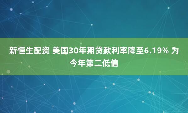 新恒生配资 美国30年期贷款利率降至6.19% 为今年第二低值