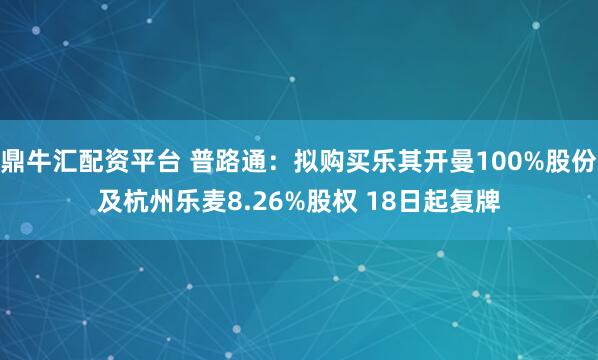 鼎牛汇配资平台 普路通:拟购买乐其开曼100%股份及杭州乐麦8.26%股权 18日起复牌