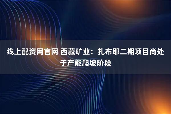 线上配资网官网 西藏矿业：扎布耶二期项目尚处于产能爬坡阶段