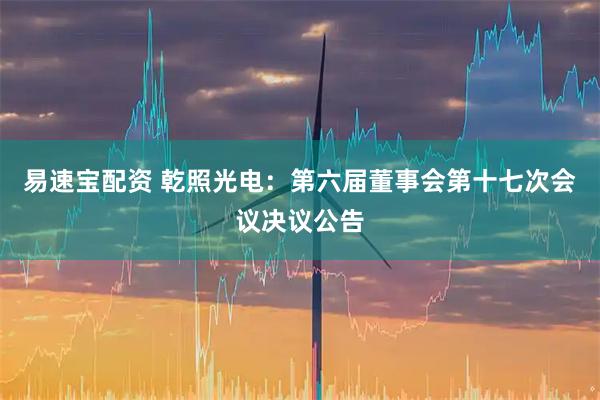 易速宝配资 乾照光电：第六届董事会第十七次会议决议公告
