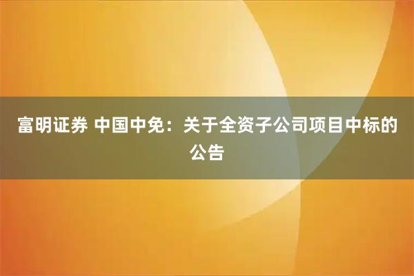 富明证券 中国中免：关于全资子公司项目中标的公告