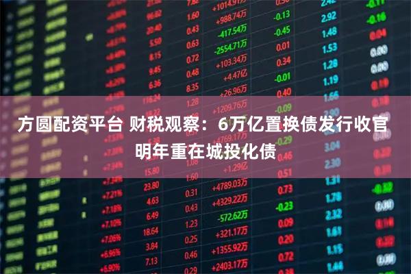 方圆配资平台 财税观察：6万亿置换债发行收官 明年重在城投化债