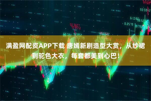 满盈网配资APP下载 唐嫣新剧造型大赏，从纱裙到驼色大衣，每套都美到心巴！