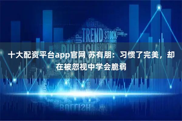 十大配资平台app官网 苏有朋：习惯了完美，却在被忽视中学会脆弱