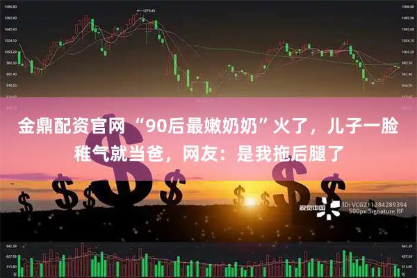 金鼎配资官网 “90后最嫩奶奶”火了，儿子一脸稚气就当爸，网友：是我拖后腿了