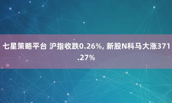 七星策略平台 沪指收跌0.26%, 新股N科马大涨371.27%