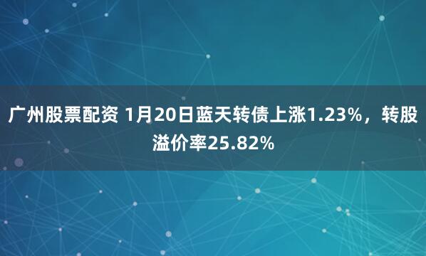 广州股票配资 1月20日蓝天转债上涨1.23%，转股溢价率25.82%