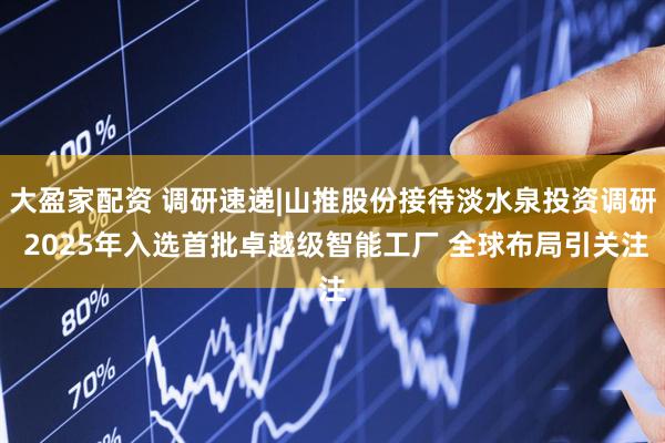 大盈家配资 调研速递|山推股份接待淡水泉投资调研 2025年入选首批卓越级智能工厂 全球布局引关注