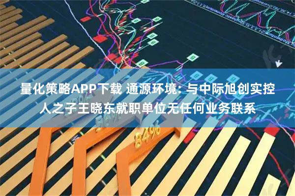 量化策略APP下载 通源环境: 与中际旭创实控人之子王晓东就职单位无任何业务联系