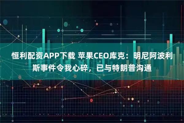 恒利配资APP下载 苹果CEO库克：明尼阿波利斯事件令我心碎，已与特朗普沟通