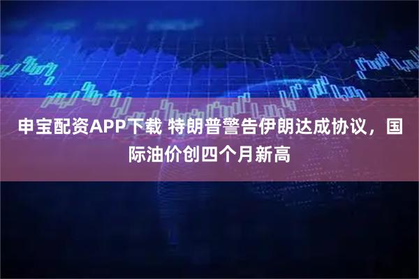 申宝配资APP下载 特朗普警告伊朗达成协议，国际油价创四个月新高