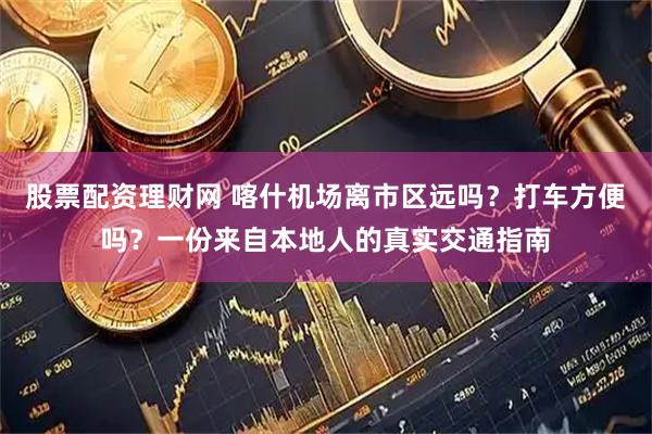 股票配资理财网 喀什机场离市区远吗？打车方便吗？一份来自本地人的真实交通指南