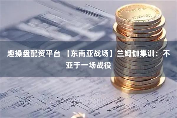 趣操盘配资平台 【东南亚战场】兰姆伽集训：不亚于一场战役