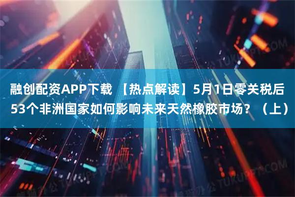 融创配资APP下载 【热点解读】5月1日零关税后 53个非洲国家如何影响未来天然橡胶市场？（上）
