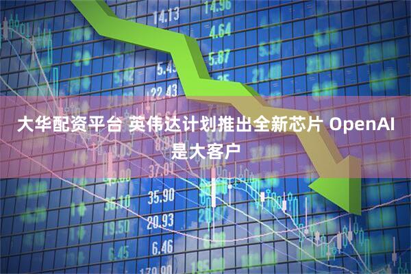 大华配资平台 英伟达计划推出全新芯片 OpenAI是大客户
