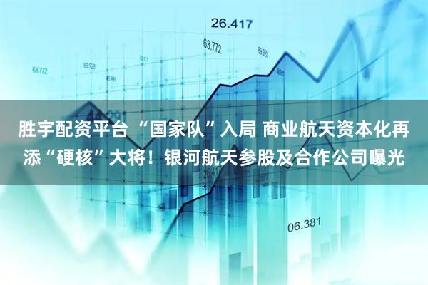 胜宇配资平台 “国家队”入局 商业航天资本化再添“硬核”大将！银河航天参股及合作公司曝光