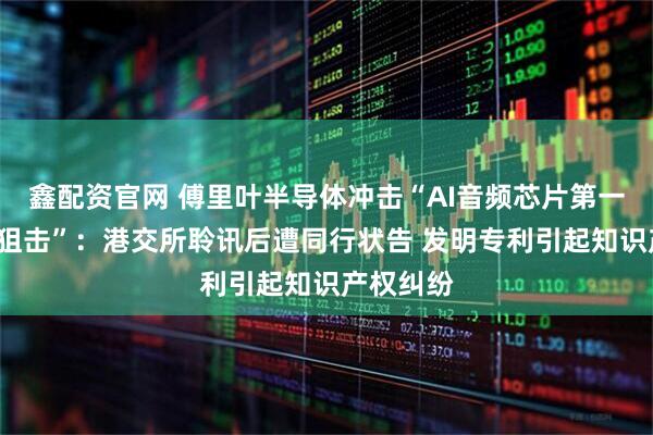 鑫配资官网 傅里叶半导体冲击“AI音频芯片第一股”遇“狙击”：港交所聆讯后遭同行状告 发明专利引起知识产权纠纷