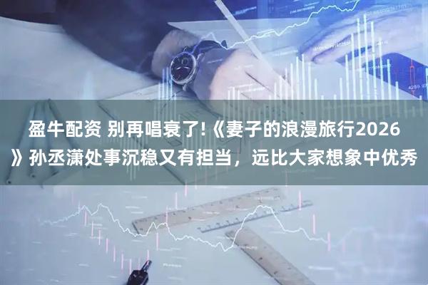 盈牛配资 别再唱衰了!《妻子的浪漫旅行2026》孙丞潇处事沉稳又有担当，远比大家想象中优秀