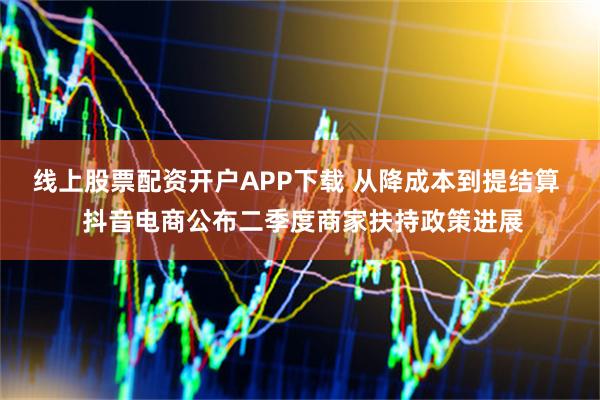 线上股票配资开户APP下载 从降成本到提结算  抖音电商公布二季度商家扶持政策进展
