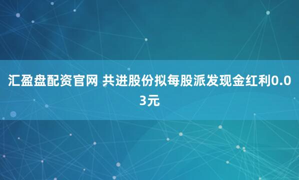 汇盈盘配资官网 共进股份拟每股派发现金红利0.03元