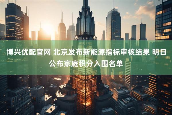 博兴优配官网 北京发布新能源指标审核结果 明日公布家庭积分入围名单