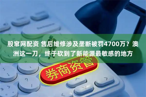 股窜网配资 售后维修涉及垄断被罚4700万？澳洲这一刀，终于砍到了新能源最敏感的地方