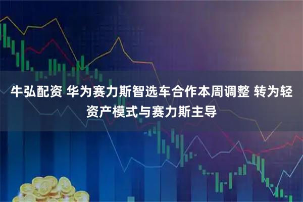 牛弘配资 华为赛力斯智选车合作本周调整 转为轻资产模式与赛力斯主导